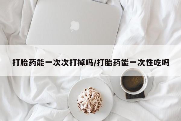 意外怀孕怎么买流产药打胎药能一次次打掉吗/打胎药能一次性吃吗