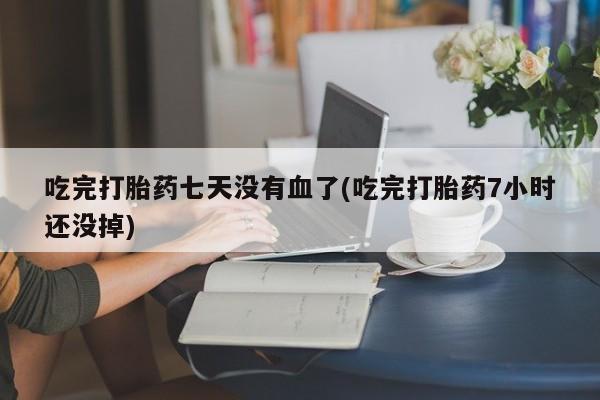 意外怀孕怎么买流产药吃完打胎药七天没有血了(吃完打胎药7小时还没掉)