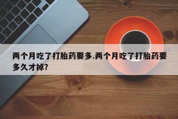意外怀孕怎么买流产药两个月吃了打胎药要多.两个月吃了打胎药要多久才掉？