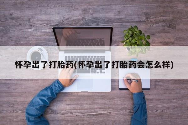 意外怀孕怎么买流产药怀孕出了打胎药(怀孕出了打胎药会怎么样)