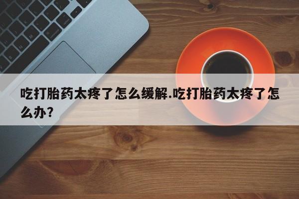 意外怀孕怎么买流产药吃打胎药太疼了怎么缓解.吃打胎药太疼了怎么办？