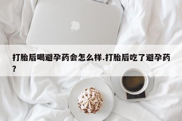 意外怀孕怎么买流产药打胎后喝避孕药会怎么样.打胎后吃了避孕药？