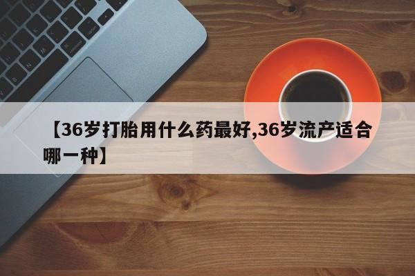 意外怀孕怎么买流产药【36岁打胎用什么药最好,36岁流产适合哪一种】