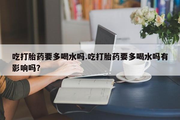 意外怀孕怎么买流产药吃打胎药要多喝水吗.吃打胎药要多喝水吗有影响吗?